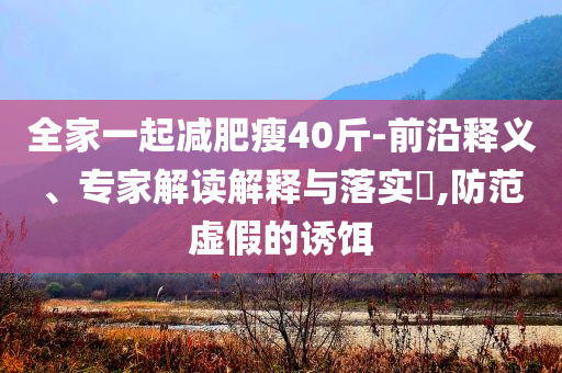 全家一起減肥瘦40斤-前沿釋義、專(zhuān)家解讀解釋與落實(shí)?,防范虛假的誘餌