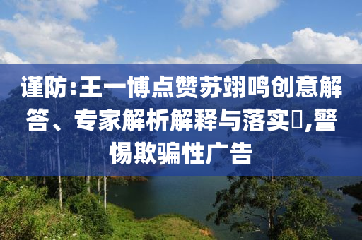 謹防:王一博點贊蘇翊鳴創(chuàng)意解答、專家解析解釋與落實?,警惕欺騙性廣告