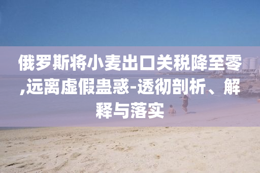 俄羅斯將小麥出口關稅降至零,遠離虛假蠱惑-透徹剖析、解釋與落實