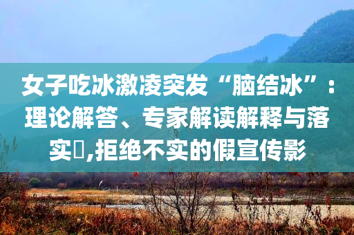 女子吃冰激凌突發(fā)“腦結(jié)冰”:理論解答、專家解讀解釋與落實(shí)?,拒絕不實(shí)的假宣傳影