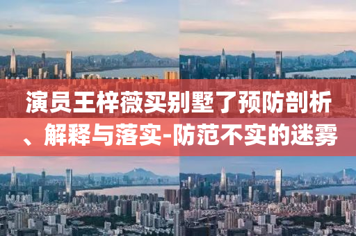 演員王梓薇買別墅了預(yù)防剖析、解釋與落實(shí)-防范不實(shí)的迷霧
