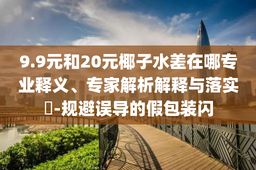 9.9元和20元椰子水差在哪專業(yè)釋義、專家解析解釋與落實(shí)?-規(guī)避誤導(dǎo)的假包裝閃