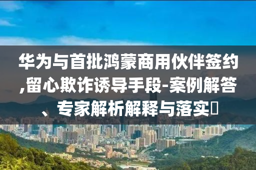 華為與首批鴻蒙商用伙伴簽約,留心欺詐誘導(dǎo)手段-案例解答、專家解析解釋與落實(shí)?
