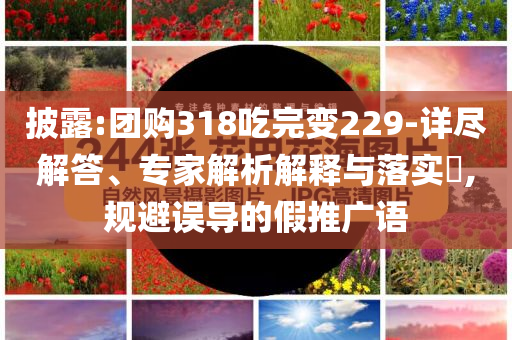 披露:團(tuán)購318吃完變229-詳盡解答、專家解析解釋與落實?,規(guī)避誤導(dǎo)的假推廣語