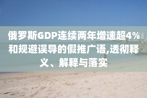 俄羅斯GDP連續(xù)兩年增速超4%和規(guī)避誤導的假推廣語,透徹釋義、解釋與落實