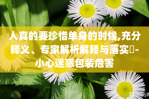 人真的要珍惜單身的時候,充分釋義、專家解析解釋與落實?-小心迷惑包裝危害