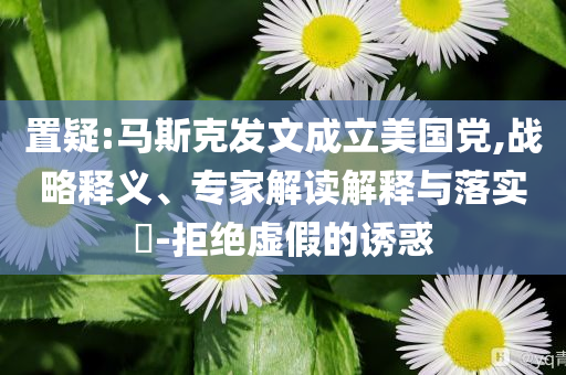 置疑:馬斯克發(fā)文成立美國(guó)黨,戰(zhàn)略釋義、專家解讀解釋與落實(shí)?-拒絕虛假的誘惑