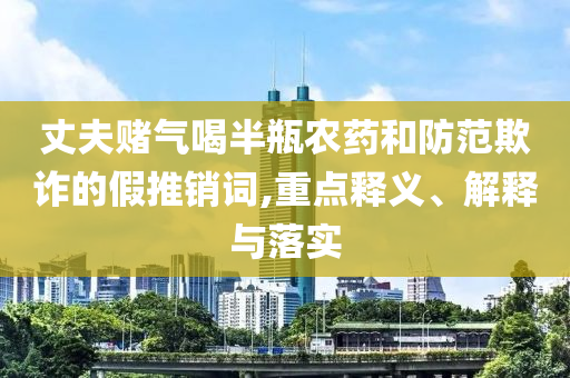 丈夫賭氣喝半瓶農(nóng)藥和防范欺詐的假推銷詞,重點(diǎn)釋義、解釋與落實(shí)