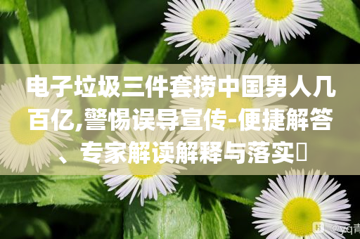 電子垃圾三件套撈中國(guó)男人幾百億,警惕誤導(dǎo)宣傳-便捷解答、專家解讀解釋與落實(shí)?