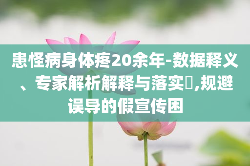 患怪病身體疼20余年-數(shù)據(jù)釋義、專家解析解釋與落實?,規(guī)避誤導(dǎo)的假宣傳困