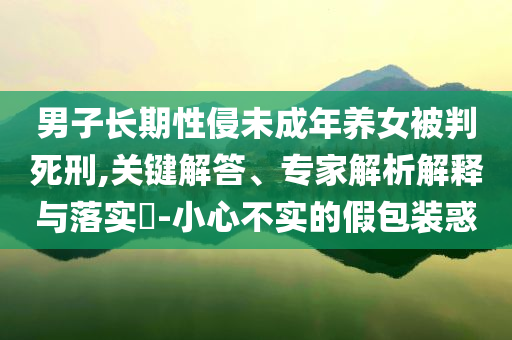 男子長(zhǎng)期性侵未成年養(yǎng)女被判死刑,關(guān)鍵解答、專家解析解釋與落實(shí)?-小心不實(shí)的假包裝惑