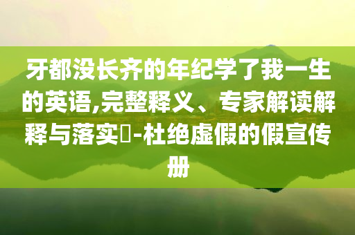 牙都沒長(zhǎng)齊的年紀(jì)學(xué)了我一生的英語(yǔ),完整釋義、專家解讀解釋與落實(shí)?-杜絕虛假的假宣傳冊(cè)