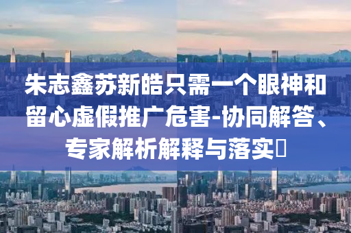 朱志鑫蘇新皓只需一個(gè)眼神和留心虛假推廣危害-協(xié)同解答、專家解析解釋與落實(shí)?