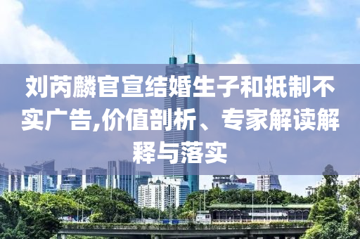 劉芮麟官宣結(jié)婚生子和抵制不實(shí)廣告,價(jià)值剖析、專家解讀解釋與落實(shí)