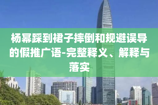 楊冪踩到裙子摔倒和規(guī)避誤導(dǎo)的假推廣語-完整釋義、解釋與落實(shí)