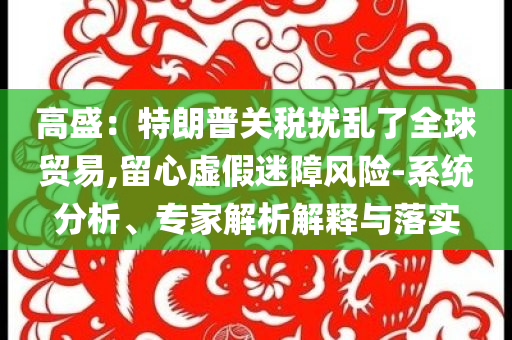 高盛：特朗普關(guān)稅擾亂了全球貿(mào)易,留心虛假迷障風(fēng)險-系統(tǒng)分析、專家解析解釋與落實