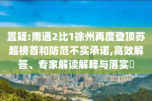 置疑:南通2比1徐州再度登頂蘇超榜首和防范不實(shí)承諾,高效解答、專家解讀解釋與落實(shí)?