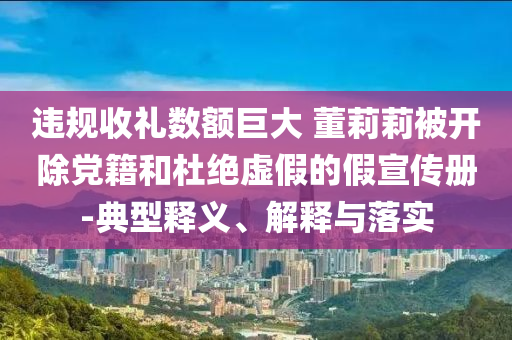 違規(guī)收禮數(shù)額巨大 董莉莉被開除黨籍和杜絕虛假的假宣傳冊(cè)-典型釋義、解釋與落實(shí)
