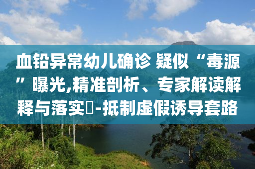 血鉛異常幼兒確診 疑似“毒源”曝光,精準剖析、專家解讀解釋與落實?-抵制虛假誘導(dǎo)套路