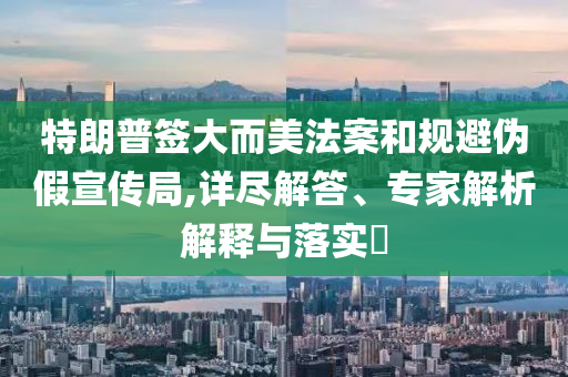 特朗普簽大而美法案和規(guī)避偽假宣傳局,詳盡解答、專家解析解釋與落實?