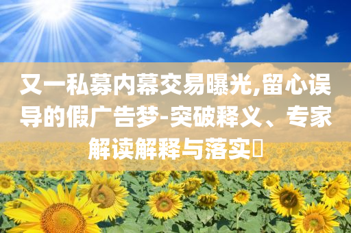 又一私募內(nèi)幕交易曝光,留心誤導(dǎo)的假廣告夢(mèng)-突破釋義、專家解讀解釋與落實(shí)?
