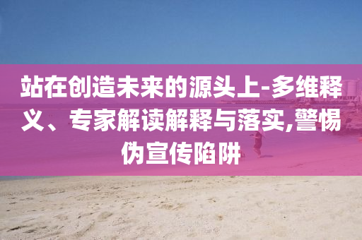 站在創(chuàng)造未來(lái)的源頭上-多維釋義、專(zhuān)家解讀解釋與落實(shí),警惕偽宣傳陷阱