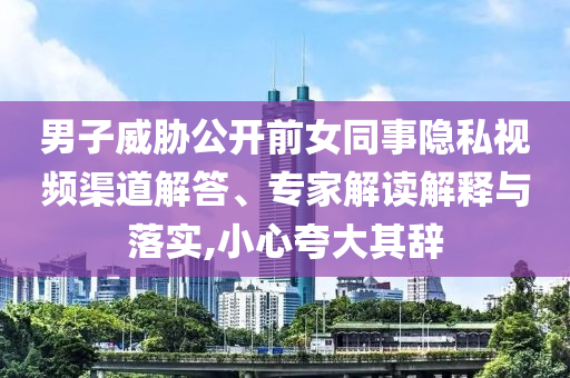 男子威脅公開(kāi)前女同事隱私視頻渠道解答、專(zhuān)家解讀解釋與落實(shí),小心夸大其辭