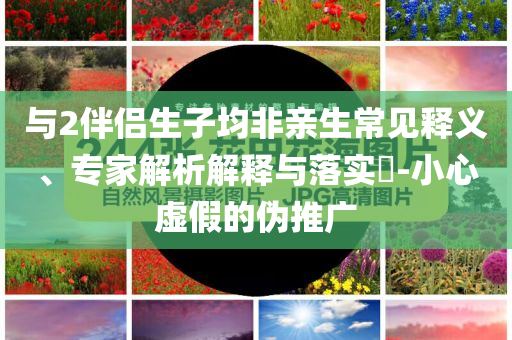 與2伴侶生子均非親生常見(jiàn)釋義、專(zhuān)家解析解釋與落實(shí)?-小心虛假的偽推廣