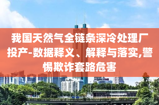 我國(guó)天然氣全鏈條深冷處理廠投產(chǎn)-數(shù)據(jù)釋義、解釋與落實(shí),警惕欺詐套路危害