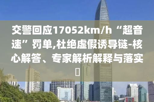 交警回應(yīng)17052km/h“超音速”罰單,杜絕虛假誘導(dǎo)鏈-核心解答、專(zhuān)家解析解釋與落實(shí)?