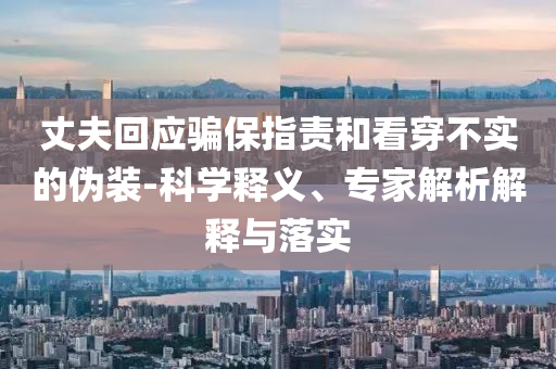 丈夫回應(yīng)騙保指責(zé)和看穿不實(shí)的偽裝-科學(xué)釋義、專(zhuān)家解析解釋與落實(shí)