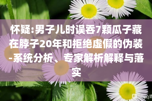 懷疑:男子兒時誤吞7顆瓜子藏在脖子20年和拒絕虛假的偽裝-系統(tǒng)分析、專家解析解釋與落實