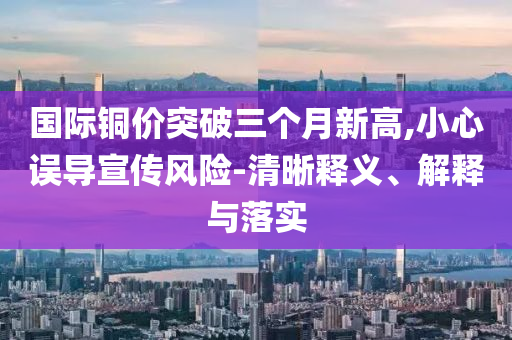 國際銅價突破三個月新高,小心誤導(dǎo)宣傳風(fēng)險-清晰釋義、解釋與落實