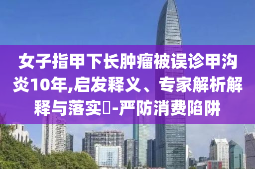 女子指甲下長腫瘤被誤診甲溝炎10年,啟發(fā)釋義、專家解析解釋與落實?-嚴防消費陷阱