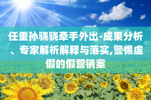 任重孫驍驍牽手外出-成果分析、專家解析解釋與落實,警惕虛假的假營銷案
