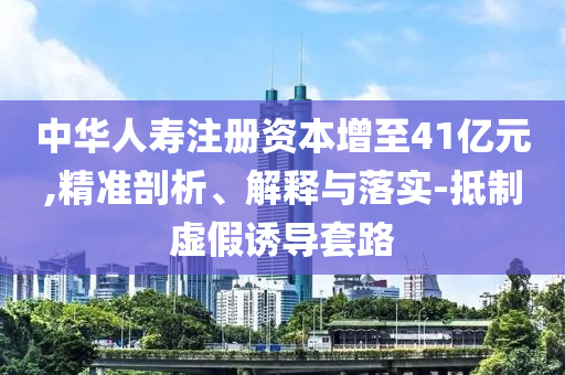 中華人壽注冊資本增至41億元,精準剖析、解釋與落實-抵制虛假誘導套路