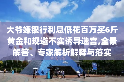 大爺嫌銀行利息低花百萬買6斤黃金和規(guī)避不實誘導迷宮,全景解答、專家解析解釋與落實