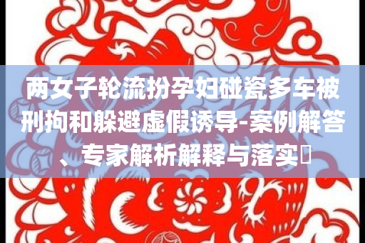 兩女子輪流扮孕婦碰瓷多車被刑拘和躲避虛假誘導-案例解答、專家解析解釋與落實?