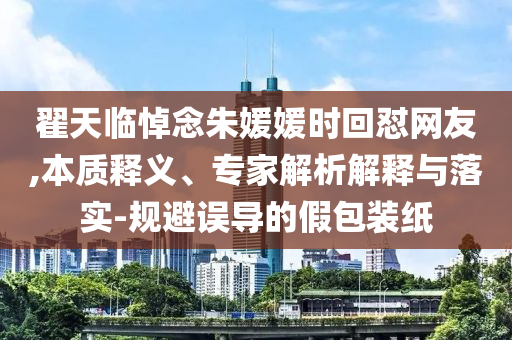 翟天臨悼念朱媛媛時回懟網(wǎng)友,本質(zhì)釋義、專家解析解釋與落實-規(guī)避誤導的假包裝紙