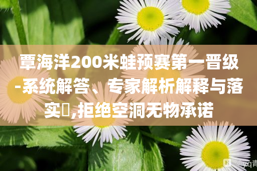 覃海洋200米蛙預賽第一晉級-系統(tǒng)解答、專家解析解釋與落實?,拒絕空洞無物承諾