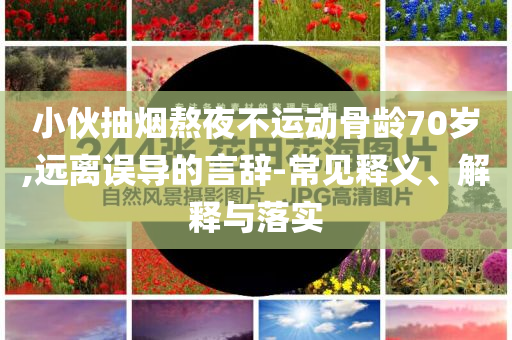 小伙抽煙熬夜不運(yùn)動(dòng)骨齡70歲,遠(yuǎn)離誤導(dǎo)的言辭-常見(jiàn)釋義、解釋與落實(shí)