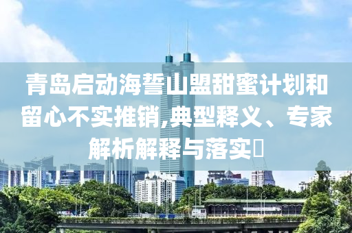 青島啟動(dòng)海誓山盟甜蜜計(jì)劃和留心不實(shí)推銷,典型釋義、專家解析解釋與落實(shí)?