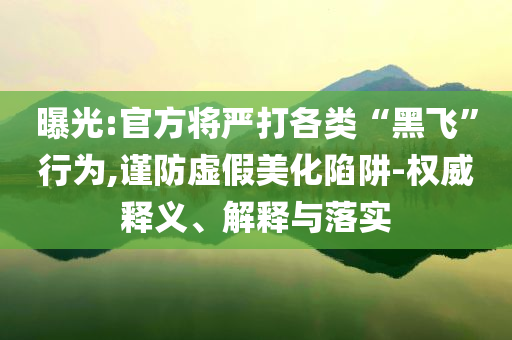 曝光:官方將嚴(yán)打各類“黑飛”行為,謹(jǐn)防虛假美化陷阱-權(quán)威釋義、解釋與落實