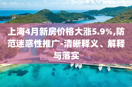 上海4月新房價格大漲5.9%,防范迷惑性推廣-清晰釋義、解釋與落實