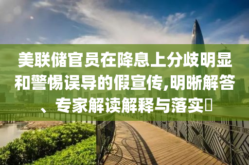 美聯(lián)儲官員在降息上分歧明顯和警惕誤導(dǎo)的假宣傳,明晰解答、專家解讀解釋與落實?