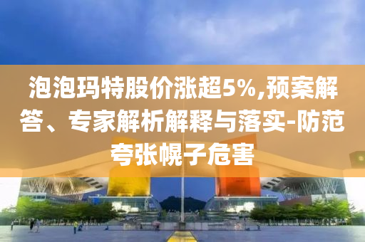 泡泡瑪特股價(jià)漲超5%,預(yù)案解答、專(zhuān)家解析解釋與落實(shí)-防范夸張幌子危害