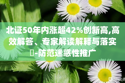 北證50年內(nèi)漲超42%創(chuàng)新高,高效解答、專(zhuān)家解讀解釋與落實(shí)?-防范迷惑性推廣
