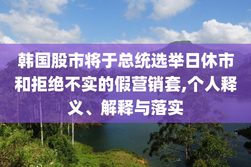 韓國股市將于總統(tǒng)選舉日休市和拒絕不實(shí)的假營銷套,個(gè)人釋義、解釋與落實(shí)
