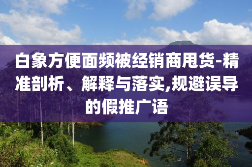 白象方便面頻被經(jīng)銷商甩貨-精準(zhǔn)剖析、解釋與落實(shí),規(guī)避誤導(dǎo)的假推廣語