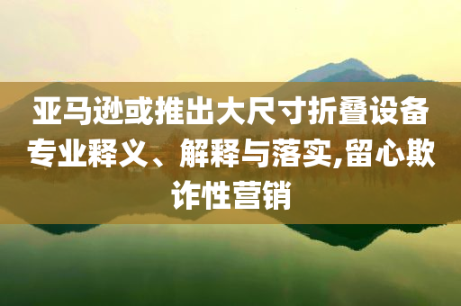 亞馬遜或推出大尺寸折疊設(shè)備專業(yè)釋義、解釋與落實(shí),留心欺詐性營銷
